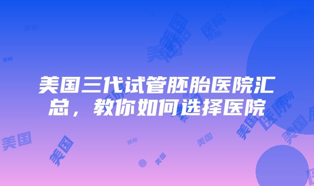 美国三代试管胚胎医院汇总，教你如何选择医院