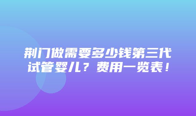 荆门做需要多少钱第三代试管婴儿？费用一览表！