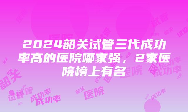 2024韶关试管三代成功率高的医院哪家强，2家医院榜上有名