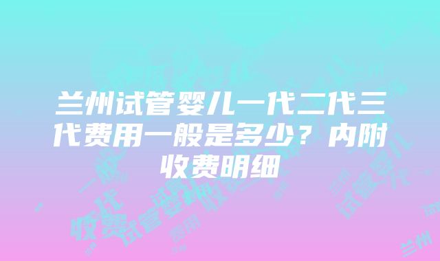 兰州试管婴儿一代二代三代费用一般是多少？内附收费明细