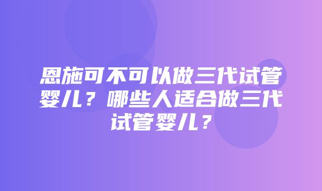 恩施可不可以做三代试管婴儿？哪些人适合做三代试管婴儿？