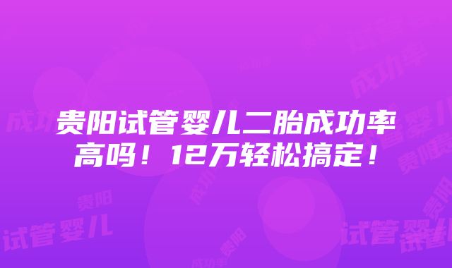 贵阳试管婴儿二胎成功率高吗！12万轻松搞定！