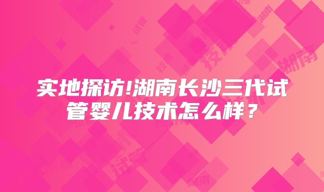 实地探访!湖南长沙三代试管婴儿技术怎么样？