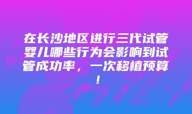 在长沙地区进行三代试管婴儿哪些行为会影响到试管成功率，一次移植预算！