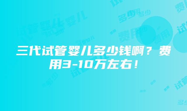 三代试管婴儿多少钱啊？费用3-10万左右！