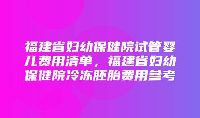 福建省妇幼保健院试管婴儿费用清单，福建省妇幼保健院冷冻胚胎费用参考