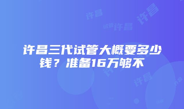 许昌三代试管大概要多少钱？准备16万够不