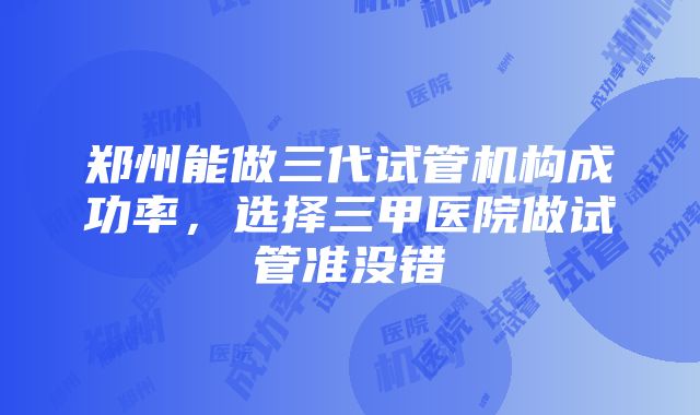 郑州能做三代试管机构成功率，选择三甲医院做试管准没错