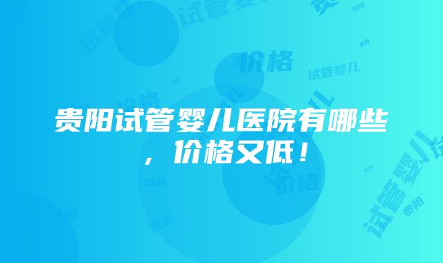 贵阳试管婴儿医院有哪些，价格又低！