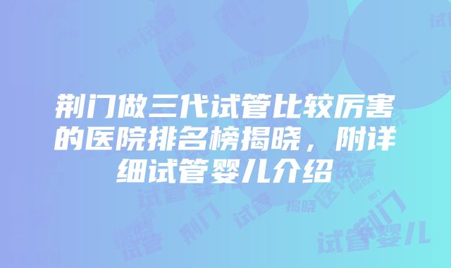 荆门做三代试管比较厉害的医院排名榜揭晓，附详细试管婴儿介绍