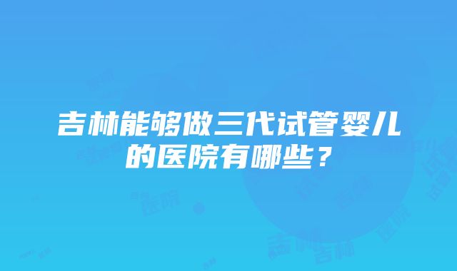 吉林能够做三代试管婴儿的医院有哪些？