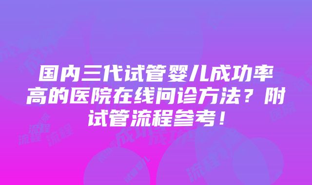 国内三代试管婴儿成功率高的医院在线问诊方法？附试管流程参考！