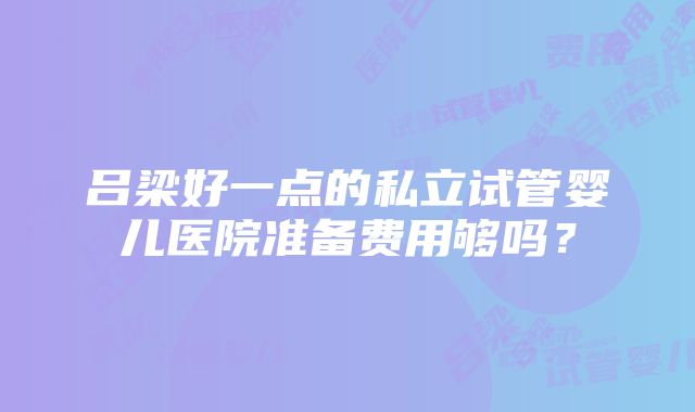 吕梁好一点的私立试管婴儿医院准备费用够吗？