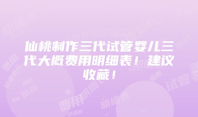 仙桃制作三代试管婴儿三代大概费用明细表！建议收藏！