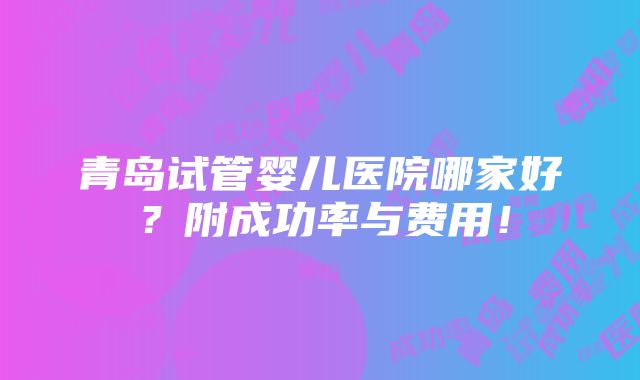 青岛试管婴儿医院哪家好？附成功率与费用！