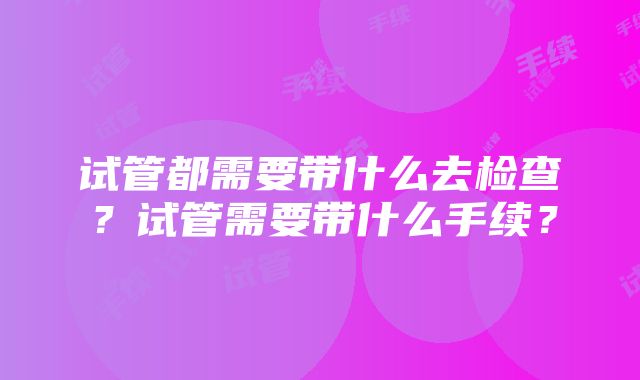 试管都需要带什么去检查？试管需要带什么手续？