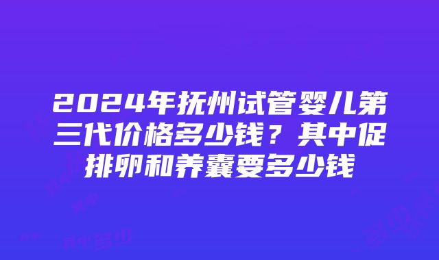 2024年抚州试管婴儿第三代价格多少钱？其中促排卵和养囊要多少钱