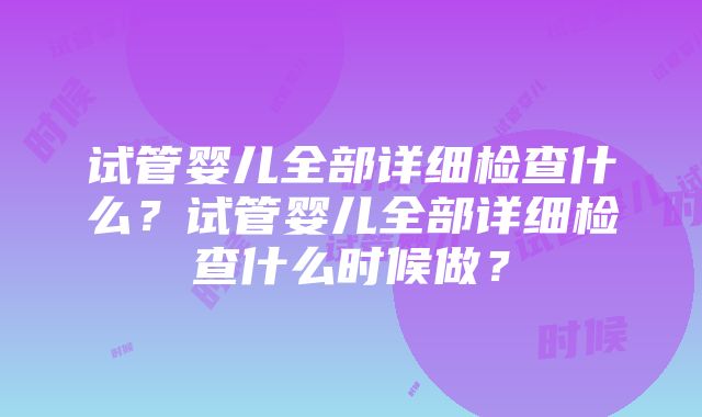 试管婴儿全部详细检查什么？试管婴儿全部详细检查什么时候做？