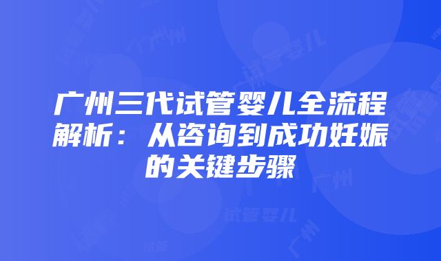 广州三代试管婴儿全流程解析：从咨询到成功妊娠的关键步骤