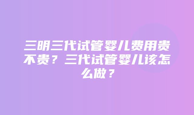 三明三代试管婴儿费用贵不贵？三代试管婴儿该怎么做？