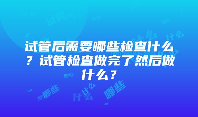 试管后需要哪些检查什么？试管检查做完了然后做什么？