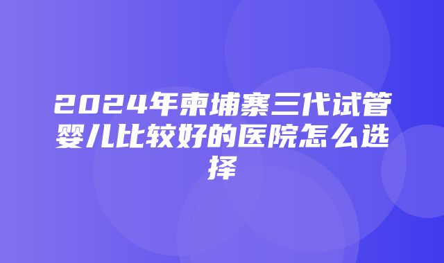 2024年柬埔寨三代试管婴儿比较好的医院怎么选择