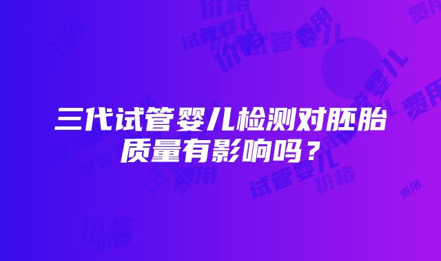 三代试管婴儿检测对胚胎质量有影响吗？