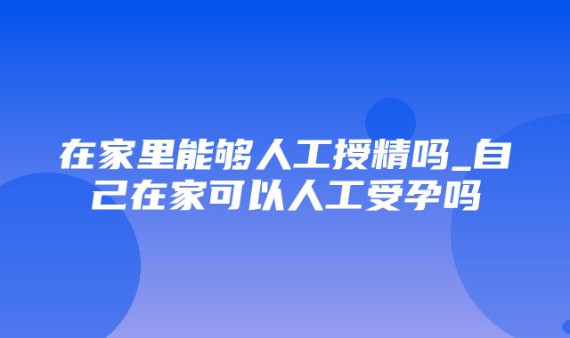 在家里能够人工授精吗_自己在家可以人工受孕吗