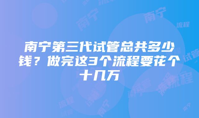 南宁第三代试管总共多少钱？做完这3个流程要花个十几万