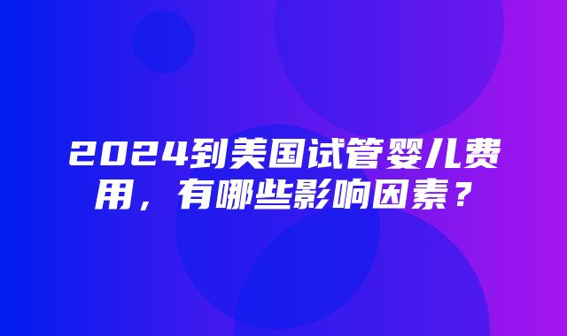 2024到美国试管婴儿费用，有哪些影响因素？