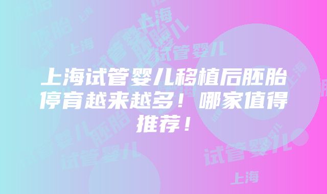 上海试管婴儿移植后胚胎停育越来越多！哪家值得推荐！