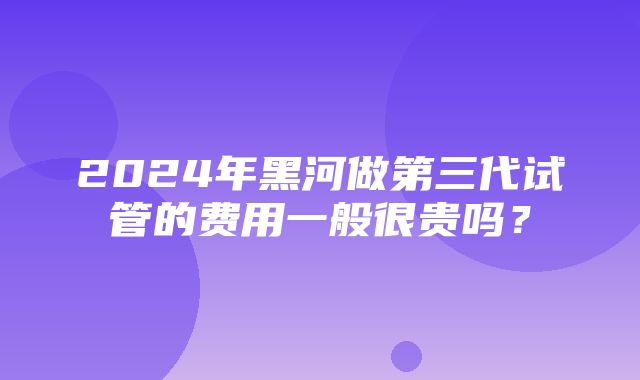 2024年黑河做第三代试管的费用一般很贵吗？