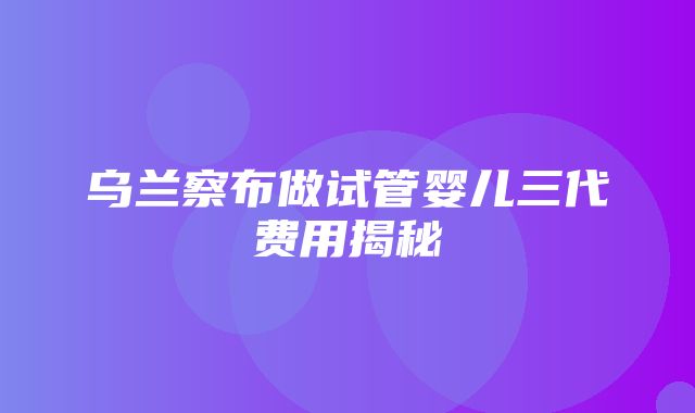 乌兰察布做试管婴儿三代费用揭秘