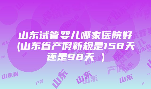 山东试管婴儿哪家医院好(山东省产假新规是158天还是98天 )