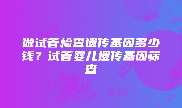 做试管检查遗传基因多少钱？试管婴儿遗传基因筛查