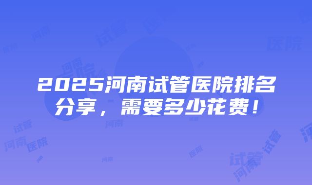 2025河南试管医院排名分享，需要多少花费！