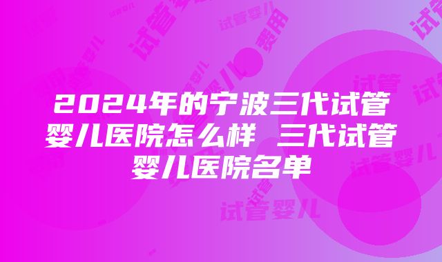 2024年的宁波三代试管婴儿医院怎么样 三代试管婴儿医院名单