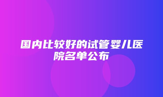 国内比较好的试管婴儿医院名单公布