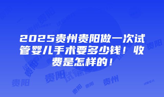 2025贵州贵阳做一次试管婴儿手术要多少钱！收费是怎样的！