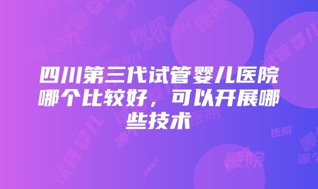 四川第三代试管婴儿医院哪个比较好，可以开展哪些技术