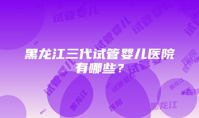 黑龙江三代试管婴儿医院有哪些？