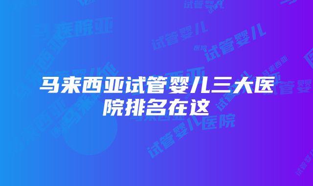 马来西亚试管婴儿三大医院排名在这