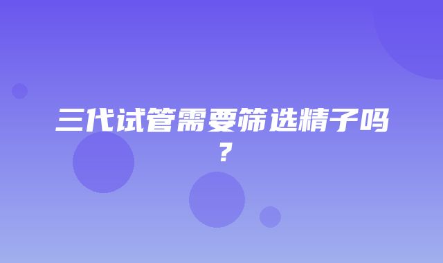 三代试管需要筛选精子吗？