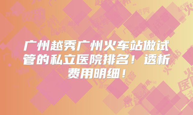 广州越秀广州火车站做试管的私立医院排名！透析费用明细！