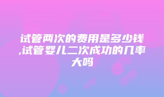 试管两次的费用是多少钱,试管婴儿二次成功的几率大吗