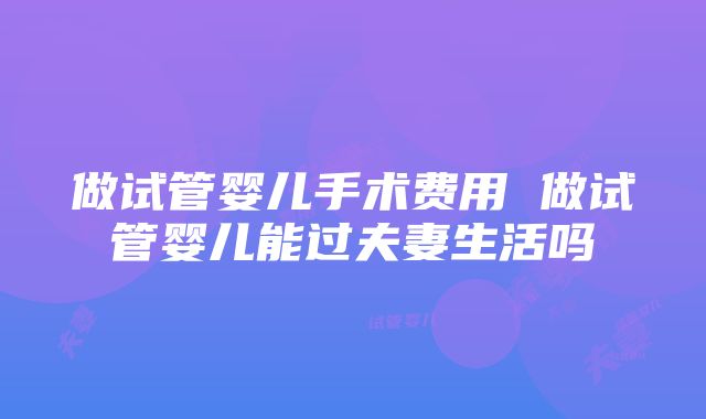 做试管婴儿手术费用 做试管婴儿能过夫妻生活吗