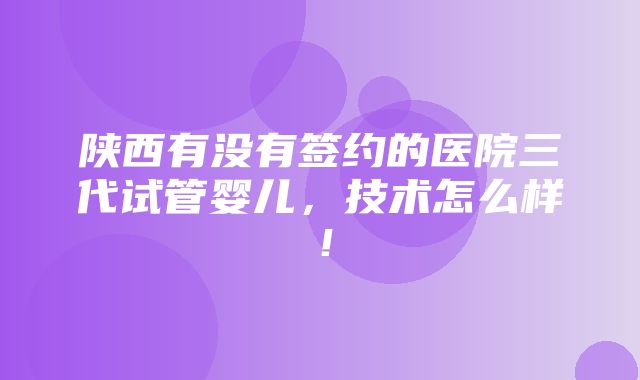 陕西有没有签约的医院三代试管婴儿，技术怎么样！