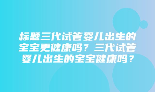 标题三代试管婴儿出生的宝宝更健康吗？三代试管婴儿出生的宝宝健康吗？