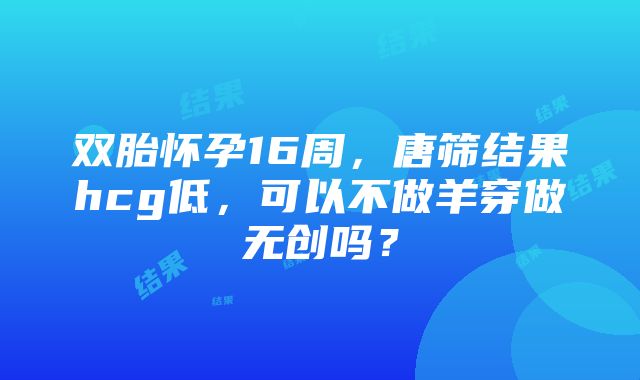 双胎怀孕16周，唐筛结果hcg低，可以不做羊穿做无创吗？