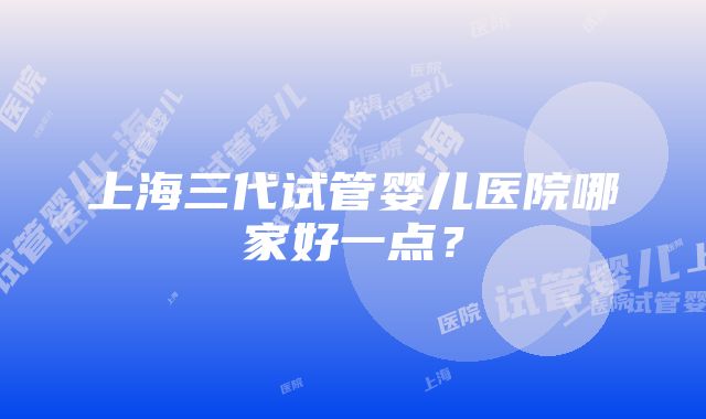 上海三代试管婴儿医院哪家好一点？